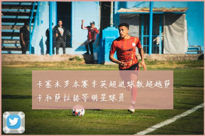 卡塞米罗本赛季英超进球数超越萨卡和萨拉赫等明星球员