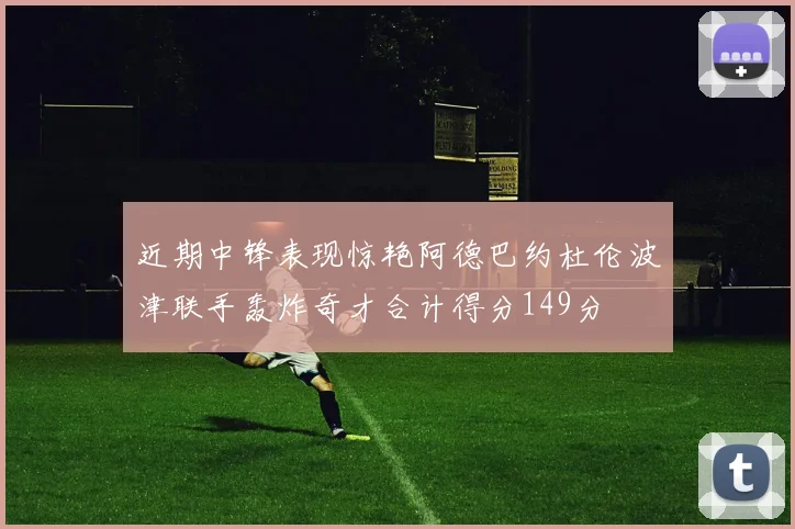 近期中锋表现惊艳阿德巴约杜伦波津联手轰炸奇才合计得分149分