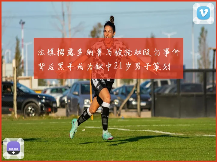 法媒揭露多纳鲁马被抢劫殴打事件背后黑手或为狱中21岁男子策划