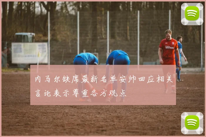内马尔缺席最新名单安帅回应相关言论表示尊重各方观点