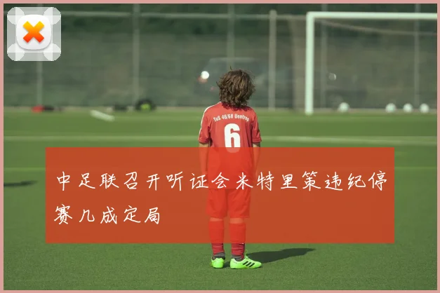 中足联召开听证会米特里策违纪停赛几成定局