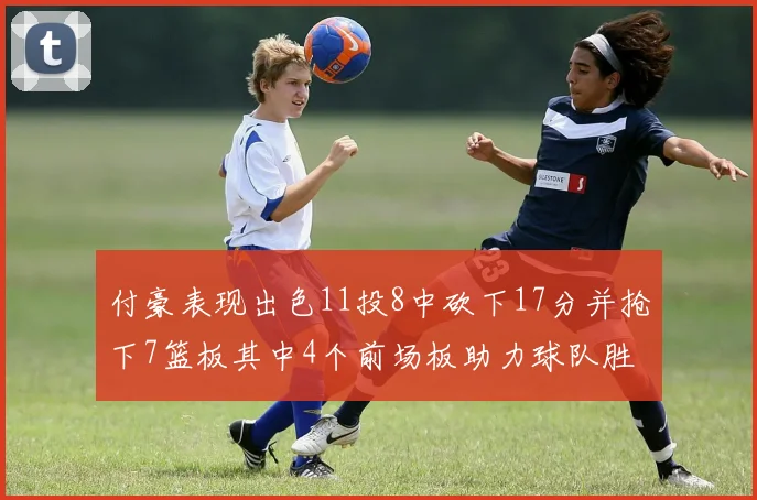 付豪表现出色11投8中砍下17分并抢下7篮板其中4个前场板助力球队胜利