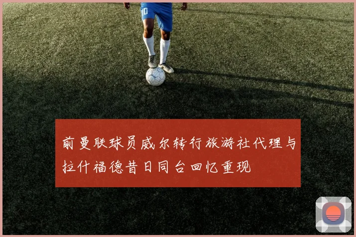 前曼联球员威尔转行旅游社代理与拉什福德昔日同台回忆重现