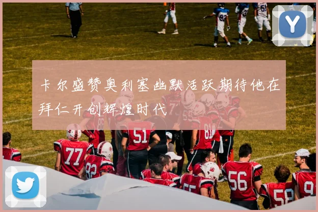 卡尔盛赞奥利塞幽默活跃期待他在拜仁开创辉煌时代