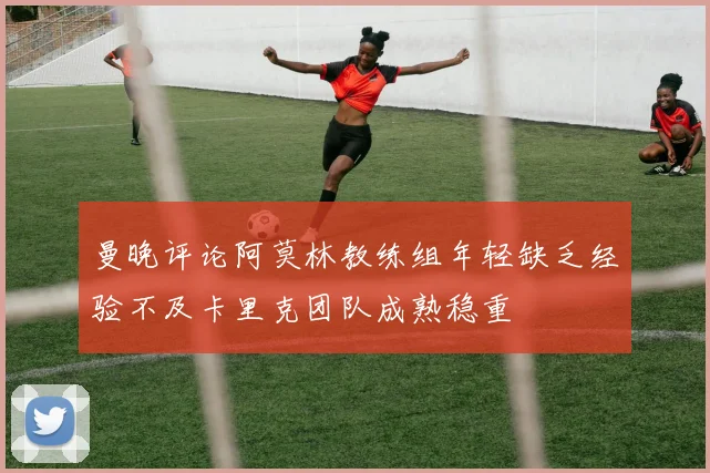 曼晚评论阿莫林教练组年轻缺乏经验不及卡里克团队成熟稳重