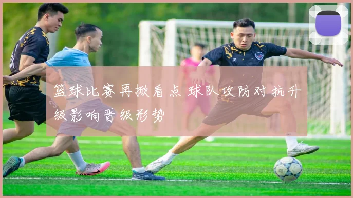 篮球比赛再掀看点 球队攻防对抗升级影响晋级形势