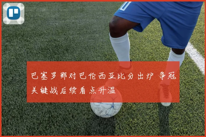 巴塞罗那对巴伦西亚比分出炉 争冠关键战后续看点升温