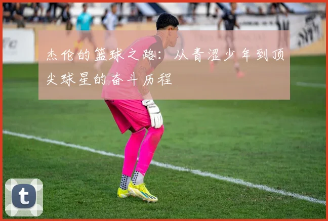 杰伦的篮球之路：从青涩少年到顶尖球星的奋斗历程