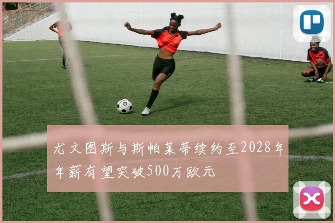 尤文图斯与斯帕莱蒂续约至2028年年薪有望突破500万欧元