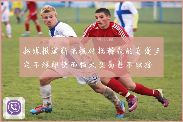 拓媒报道新老板对杨瀚森的喜爱坚定不移即使面临大交易也不动摇