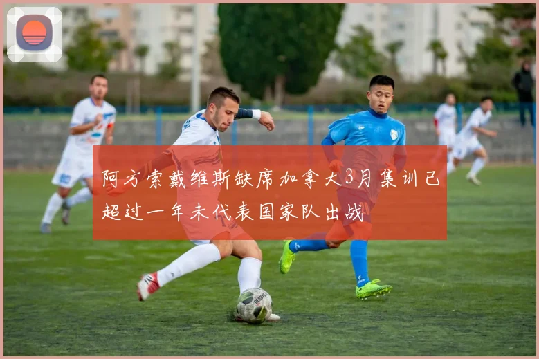 阿方索戴维斯缺席加拿大3月集训已超过一年未代表国家队出战
