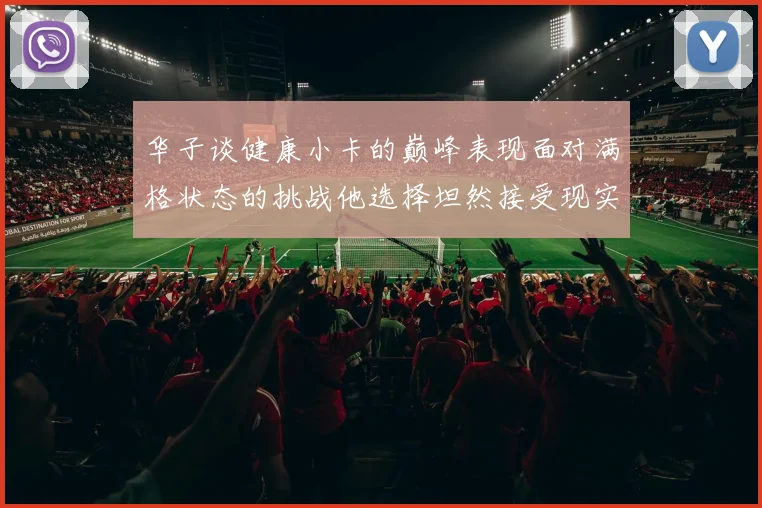 华子谈健康小卡的巅峰表现面对满格状态的挑战他选择坦然接受现实